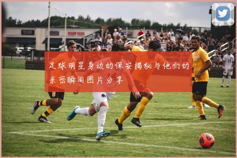 足球明星身边的保安揭秘与他们的亲密瞬间图片分享