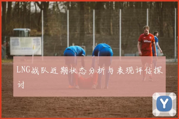 LNG战队近期状态分析与表现评估探讨