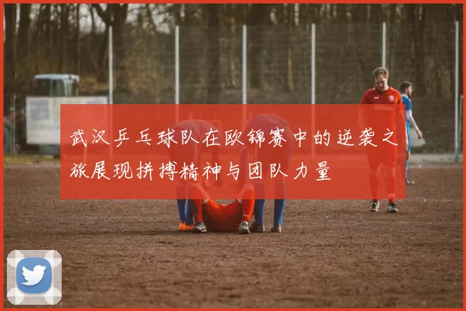 武汉乒乓球队在欧锦赛中的逆袭之旅展现拼搏精神与团队力量