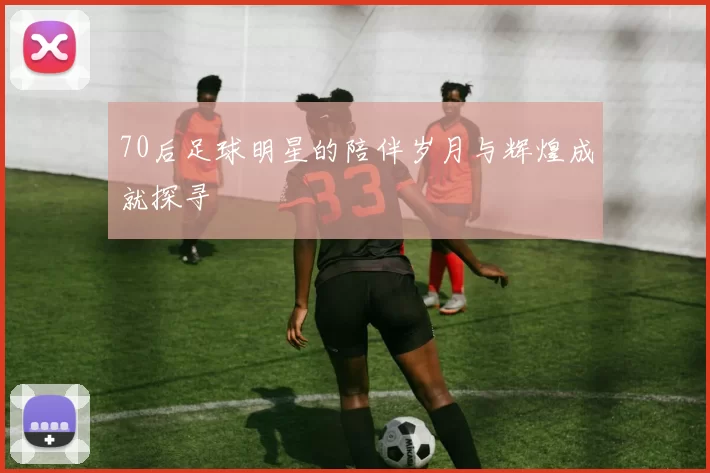 70后足球明星的陪伴岁月与辉煌成就探寻