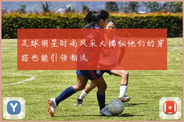 足球明星时尚风采大揭秘他们的穿搭也能引领潮流