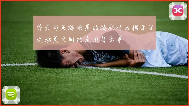 乔丹与足球明星的精彩对话揭示了运动员之间的友谊与竞争