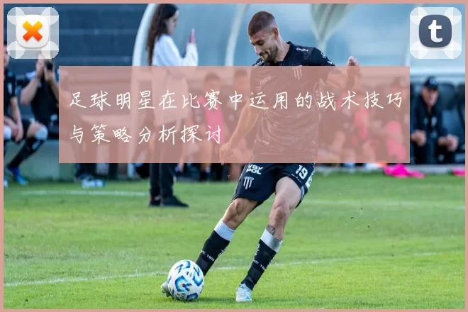 足球明星在比赛中运用的战术技巧与策略分析探讨