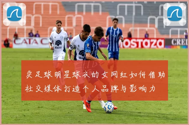 卖足球明星球衣的女网红如何借助社交媒体打造个人品牌与影响力