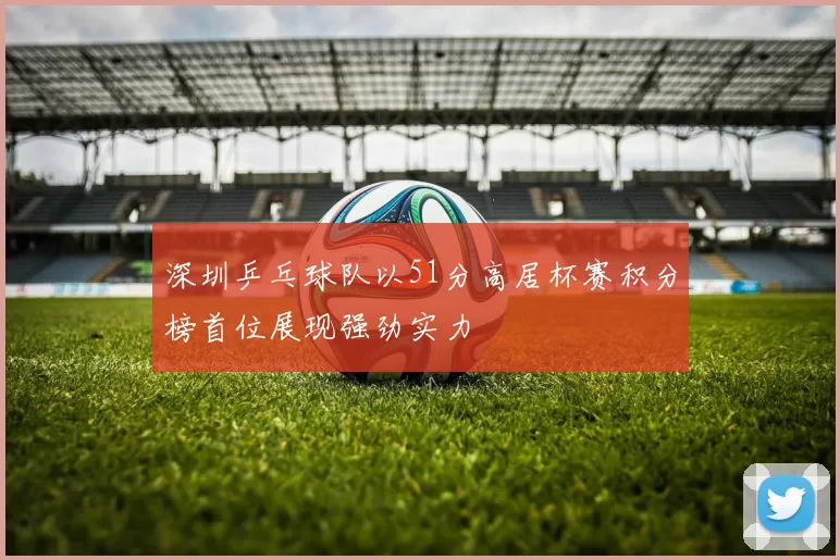 深圳乒乓球队以51分高居杯赛积分榜首位展现强劲实力