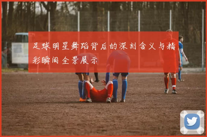 足球明星舞蹈背后的深刻含义与精彩瞬间全景展示