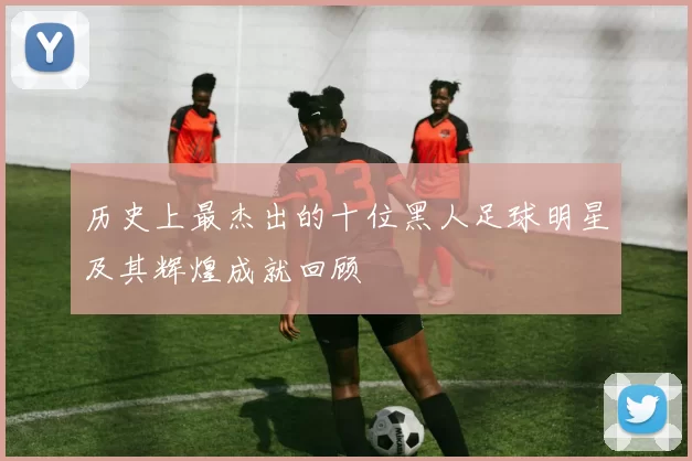 历史上最杰出的十位黑人足球明星及其辉煌成就回顾