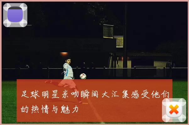 足球明星亲吻瞬间大汇集感受他们的热情与魅力