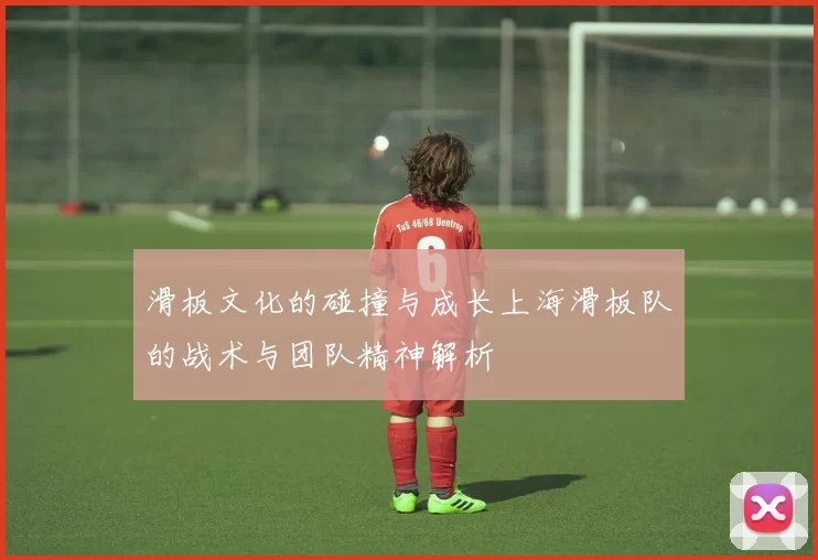滑板文化的碰撞与成长上海滑板队的战术与团队精神解析