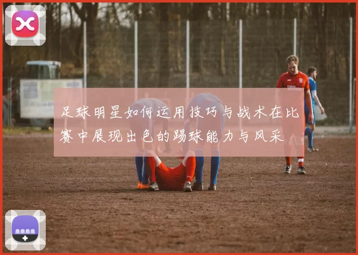足球明星如何运用技巧与战术在比赛中展现出色的踢球能力与风采