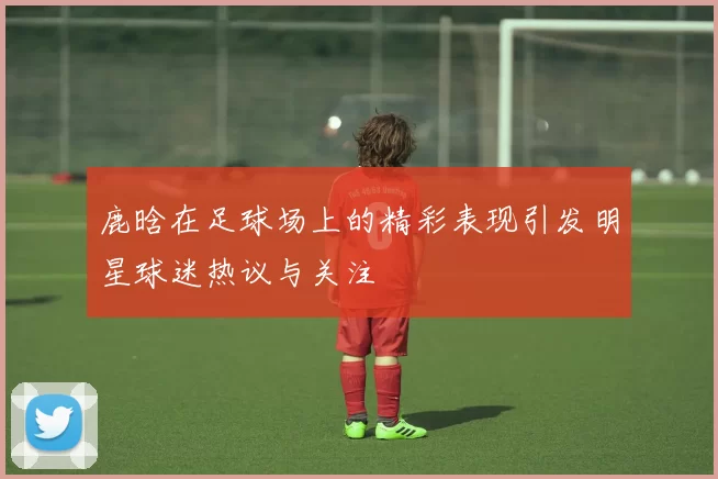 鹿晗在足球场上的精彩表现引发明星球迷热议与关注