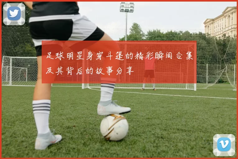 足球明星身穿斗篷的精彩瞬间合集及其背后的故事分享