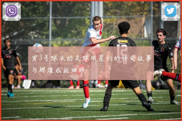 穿3号球衣的足球明星们的传奇故事与辉煌成就回顾