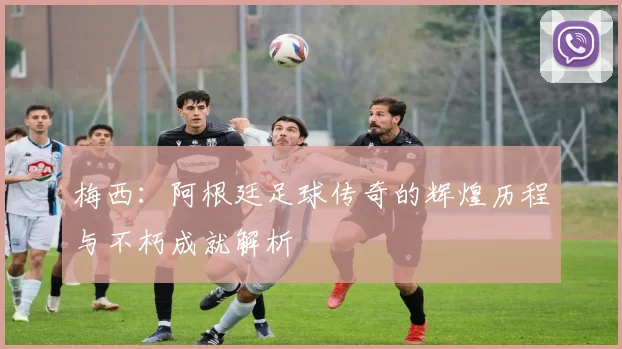梅西：阿根廷足球传奇的辉煌历程与不朽成就解析