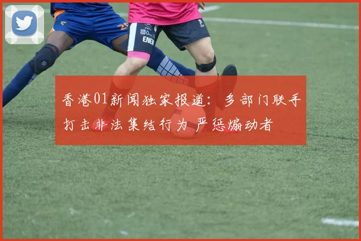 香港01新闻独家报道：多部门联手打击非法集结行为 严惩煽动者
