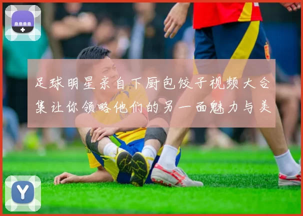 足球明星亲自下厨包饺子视频大合集让你领略他们的另一面魅力与美食技巧