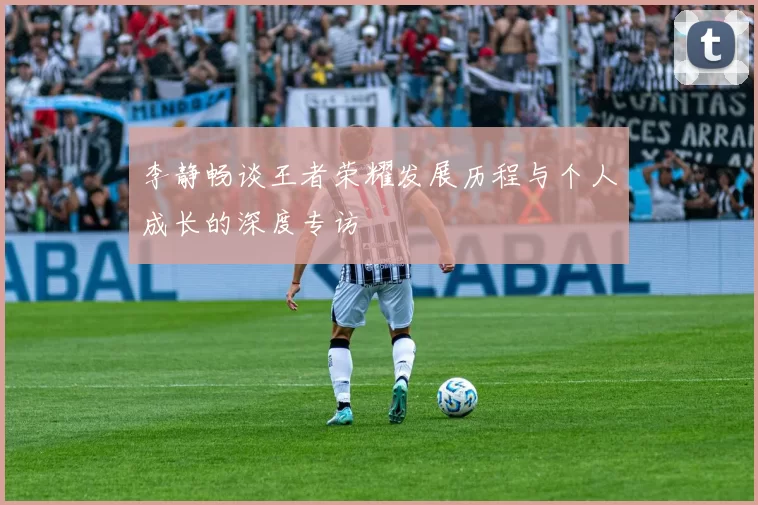 李静畅谈王者荣耀发展历程与个人成长的深度专访