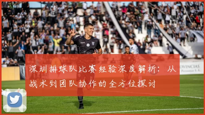 深圳排球队比赛经验深度解析:从战术到团队协作的全方位探讨