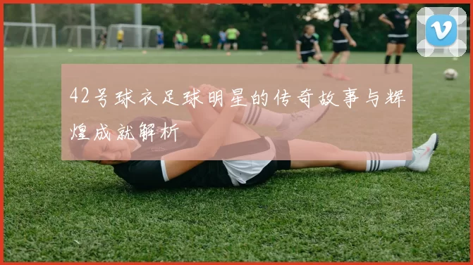 42号球衣足球明星的传奇故事与辉煌成就解析