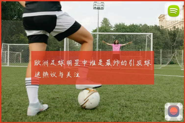 欧洲足球明星中谁是最帅的引发球迷热议与关注