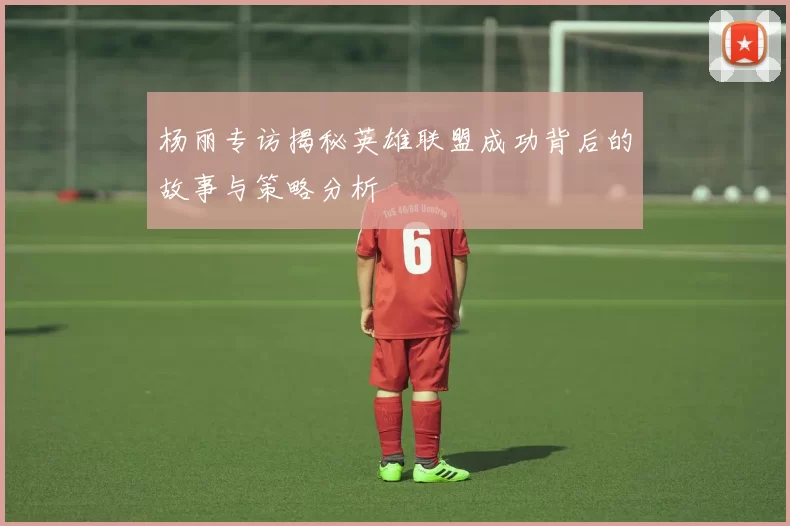杨丽专访揭秘英雄联盟成功背后的故事与策略分析