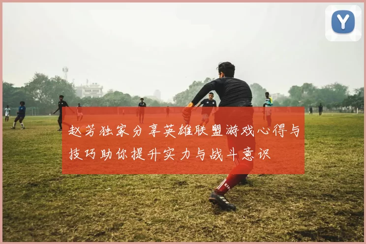 赵芳独家分享英雄联盟游戏心得与技巧助你提升实力与战斗意识