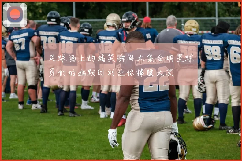 足球场上的搞笑瞬间大集合明星球员们的幽默时刻让你捧腹大笑
