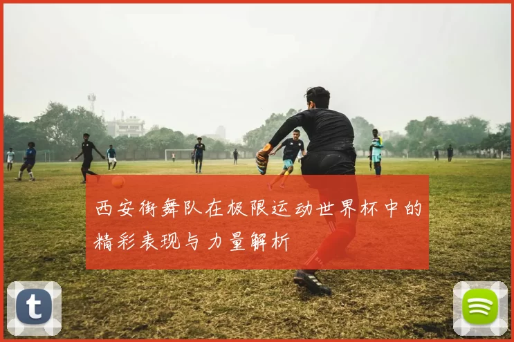 西安街舞队在极限运动世界杯中的精彩表现与力量解析