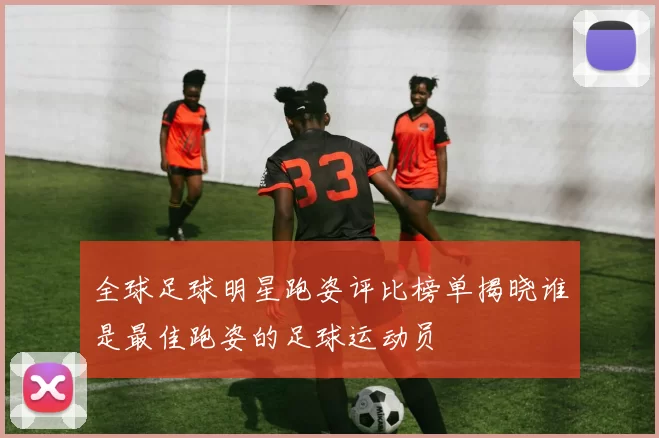 全球足球明星跑姿评比榜单揭晓谁是最佳跑姿的足球运动员