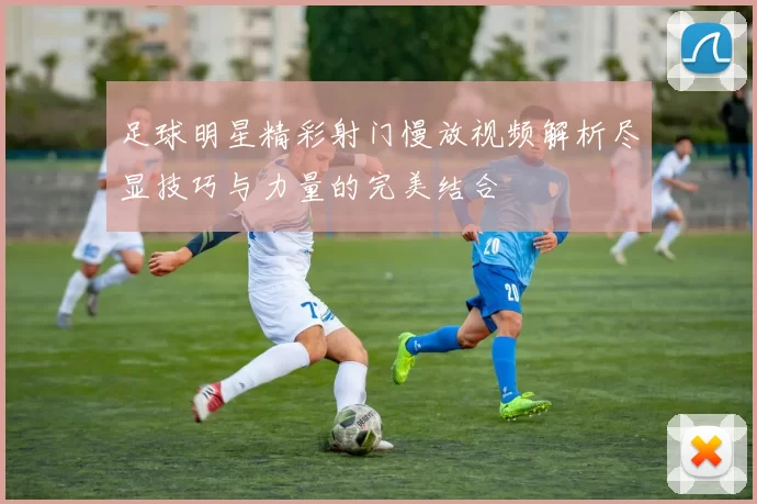 足球明星精彩射门慢放视频解析尽显技巧与力量的完美结合