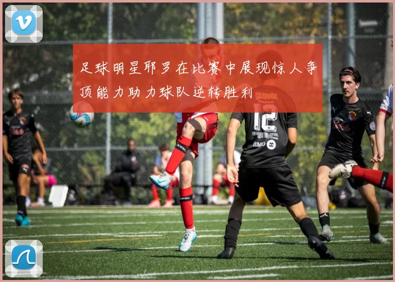 足球明星耶罗在比赛中展现惊人争顶能力助力球队逆转胜利