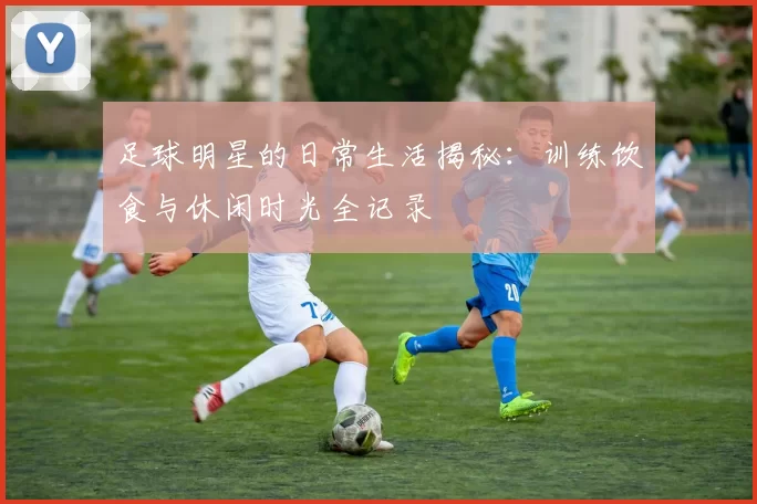 足球明星的日常生活揭秘：训练饮食与休闲时光全记录