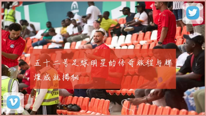 五十二号足球明星的传奇旅程与辉煌成就揭秘