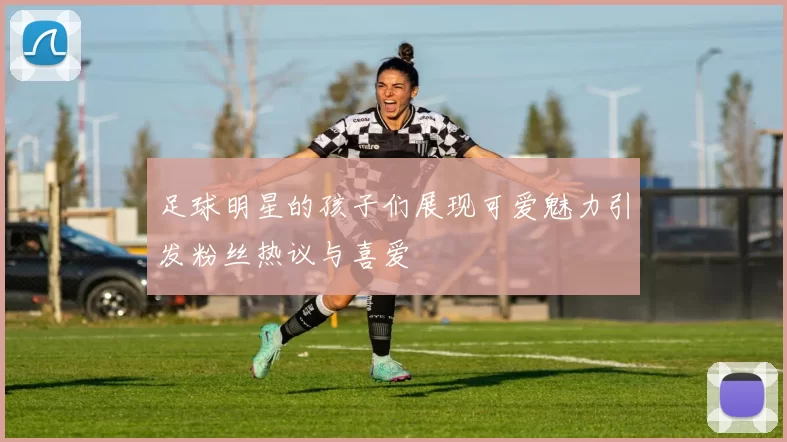 足球明星的孩子们展现可爱魅力引发粉丝热议与喜爱