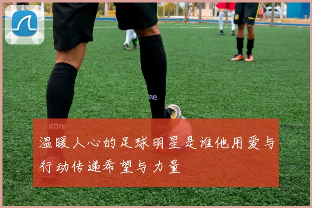 温暖人心的足球明星是谁他用爱与行动传递希望与力量